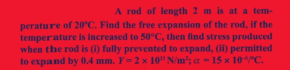 A rod of length 2 m is at a tem-
perature of 20˚C. Find the free expansion of the rod, if the
temperature is increased to 50°C, then find stress produced
when the rod is (i) fully prevented to expand, (ii) permitted
to expand by 0.4 mm. Y= 2 × 10¹¹ N/m²; α = 15 × 10-/º℃.