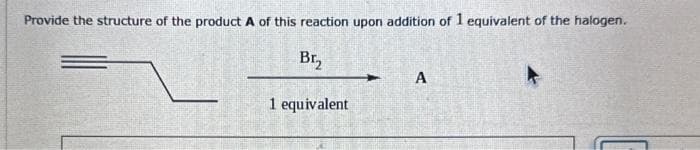 Provide the structure of the product A of this reaction upon addition of 1 equivalent of the halogen.
Br₂
1 equivalent
A