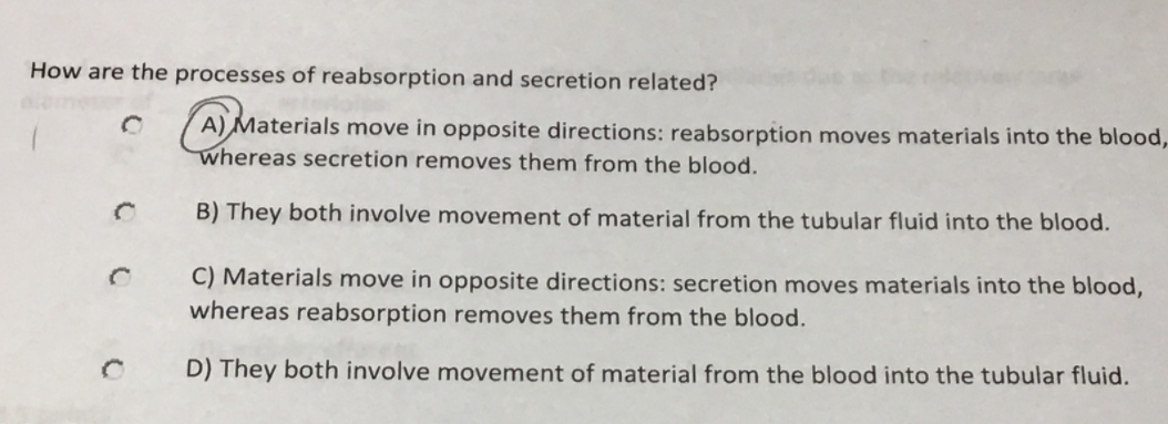 How are the processes of reabsorption and secretion related?
A) Materials move in opposite directions: reabsorption moves materials into the blood,
whereas secretion removes them from the blood.
B) They both involve movement of material from the tubular fluid into the blood.
C) Materials move in opposite directions: secretion moves materials into the blood,
whereas reabsorption removes them from the blood.
D) They both involve movement of material from the blood into the tubular fluid.
