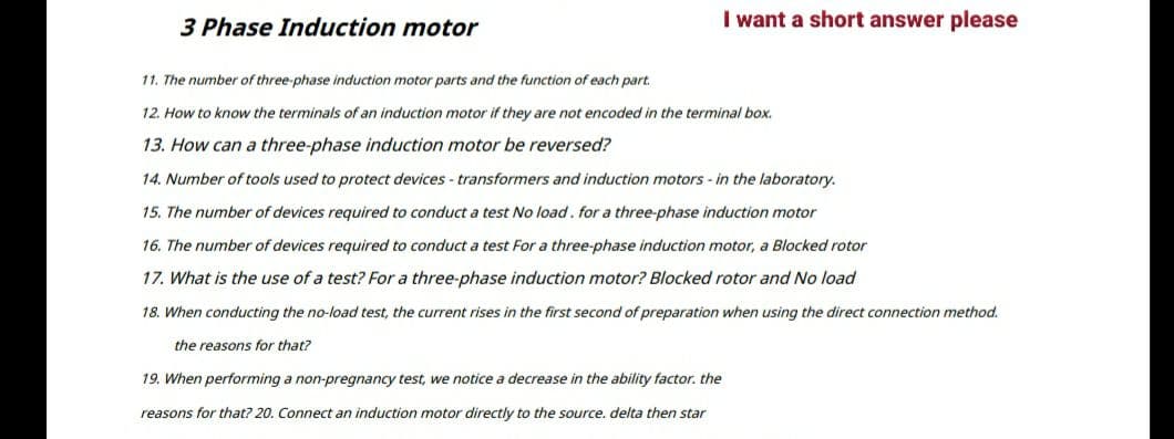 3 Phase Induction motor
I want a short answer please
11. The number of three-phase induction motor parts and the function of each part.
12. How to know the terminals of an induction motor if they are not encoded in the terminal box.
13. How can a three-phase induction motor be reversed?
14. Number of tools used to protect devices - transformers and induction motors - in the laboratory.
15. The number of devices required to conduct a test No load. for a three-phase induction motor
16. The number of devices required to conduct a test For a three-phase induction motor, a Blocked rotor
17. What is the use of a test? For a three-phase induction motor? Blocked rotor and No load
18. When conducting the no-load test, the current rises in the first second of preparation when using the direct connection method.
the reasons for that?
19. When performing a non-pregnancy test, we notice a decrease in the ability factor. the
reasons for that? 20. Connect an induction motor directly to the source. delta then star
