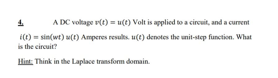 4.
A DC voltage v(t) = u(t) Volt is applied to a circuit, and a current
i(t) :
= sin(wt) u(t) Amperes results. u(t) denotes the unit-step function. What
is the circuit?
Hint: Think in the Laplace transform domain.
