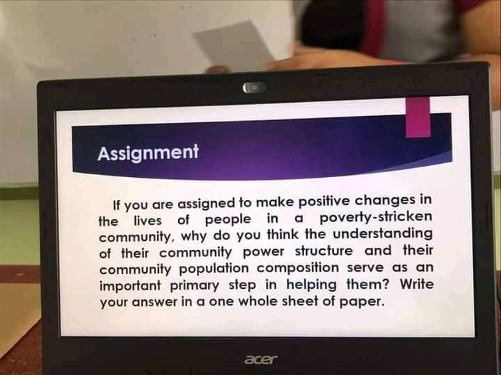 Assignment
If you are assigned to make positive changes in
the lives of people in a poverty-stricken
community, why do you think the understanding
of their community power structure and their
community population composition serve as an
important primary step in helping them? Write
your answer in a one whole sheet of paper.
acer

