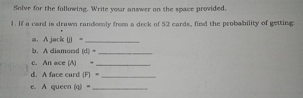 Solve for the following. Write your answer on the space provided.
1. If a card is drawn randomly from a deck of 52 cards, find the probability of getting:
a. A jack (j)
b. A diamond (d) :
c. An ace (A)
d. A face card (F)
e. A queen (q)
