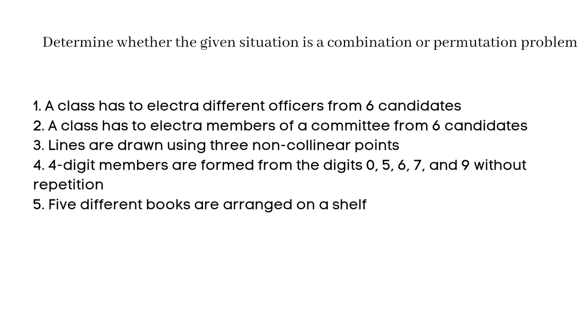 Determine whether the given situation is a combination or permutation problem
1. A class has to electra different officers from 6 candidates
2. A class has to electra members of a committee from 6 candidates
3. Lines are drawn using three non-collinear points
4. 4-digit members are formed from the digits 0, 5, 6, 7, and 9 without
repetition
5. Five different books are arranged on a shelf
