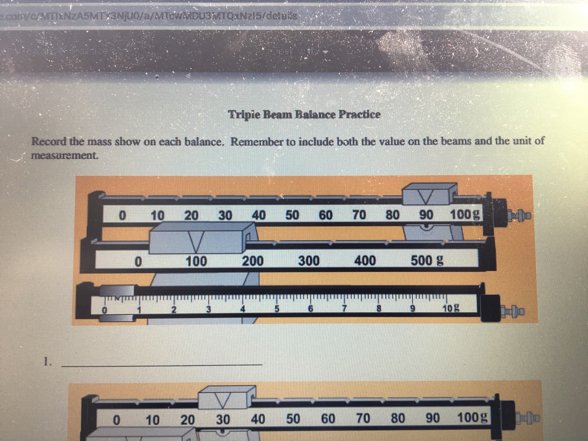 com/c/MTIXNZA5MTY31
TOWMDU3MTQXNZ15/details
Tripie Beam Balance Practice
Record the mass show on each balance. Remember to include both the value on the beams and the unit of
measurement.
0 10 20
30 40 50 60 70
80
06
100g
100
200
300
400
500 g
10g
1.
0.
10
20
30 40 50
60
70
80 90
100g
