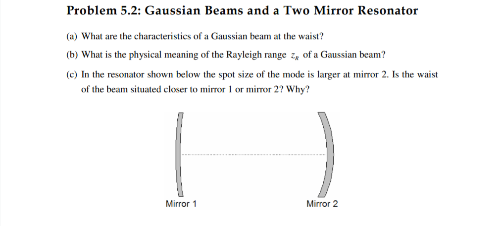 Problem 5.2: Gaussian Beams and a Two Mirror Resonator
(a) What are the characteristics of a Gaussian beam at the waist?
(b) What is the physical meaning of the Rayleigh range zr of a Gaussian beam?
(c) In the resonator shown below the spot size of the mode is larger at mirror 2. Is the waist
of the beam situated closer to mirror 1 or mirror 2? Why?
Mirror 1
Mirror 2

