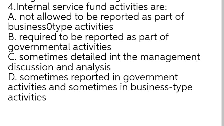 4.Internal service fund activities are:
A. not allowed to be reported as part of
businessotype activities
B. required to be reported as part of
governmental activities
Č. sometimes detailed int the management
discussion and analysis
D. sometimes reported in government
activities and sometimes in business-type
activities

