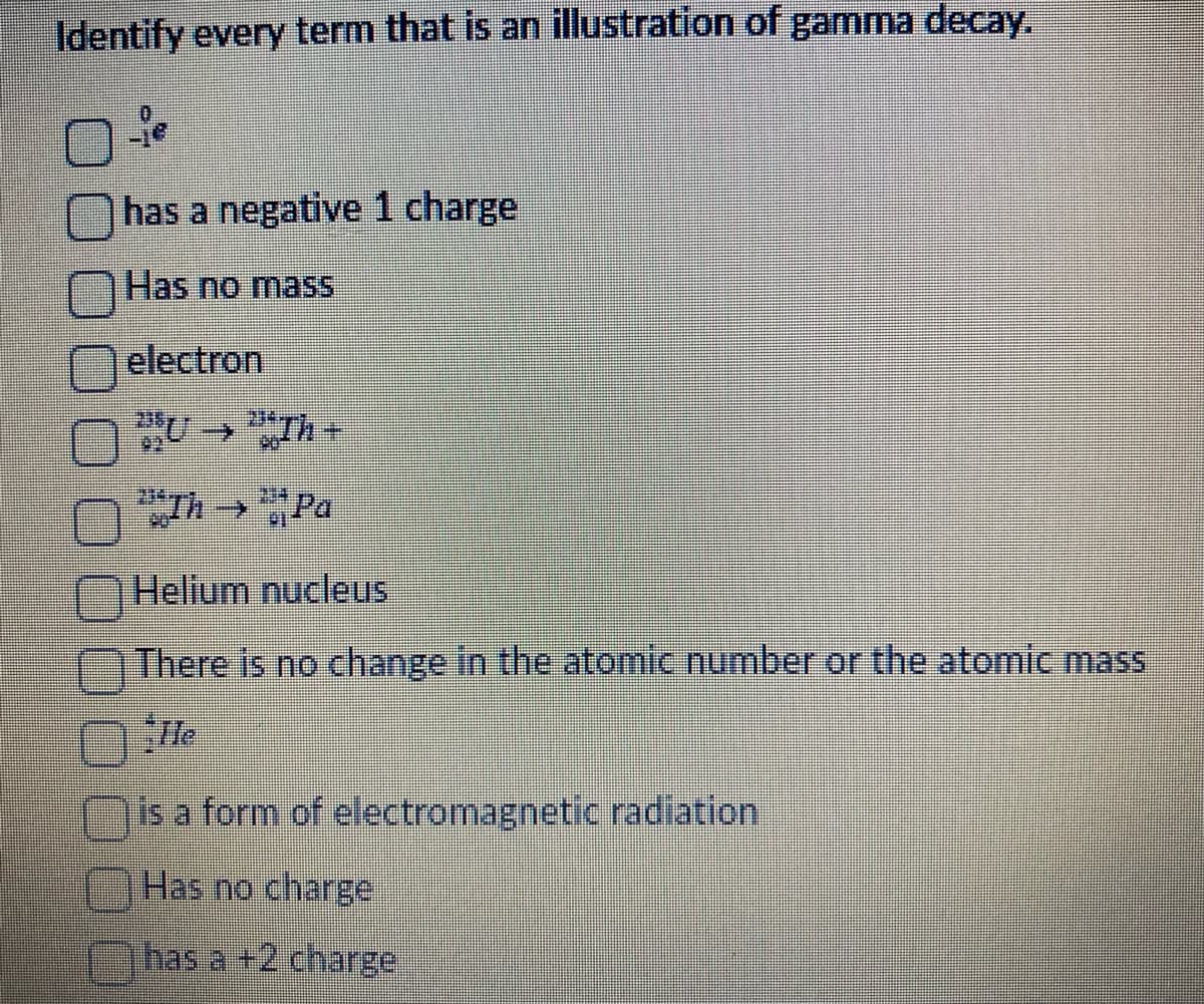 Identify every term that is an illustration of gamma decay.
Be
has a negative 1 charge
Has no mass
electron
22
→
204
Helium nucleus
There is no change in the atomic number or the atomic mass
is a form of electromagnetic radiation
Has no charge
has a +2 charge