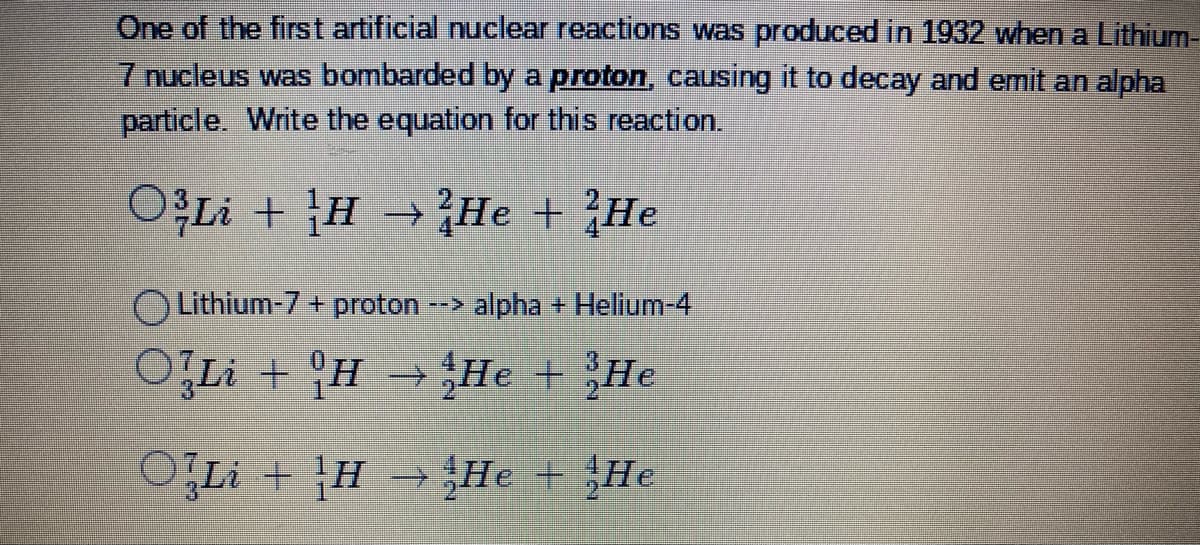 One of the first artificial nuclear reactions was produced in 1932 when a Lithium-
7 nucleus was bombarded by a proton, causing it to decay and emit an alpha
particle. Write the equation for this reaction.
O3Li + H He + He
→
Lithium-7 + proton
--> alpha + Helium-4
OfLi + H
He
He
O{Li+}H → He He