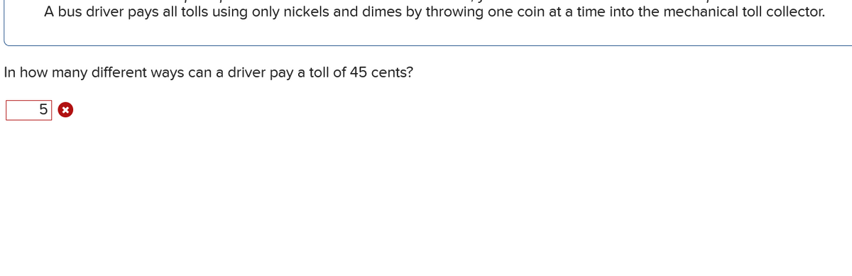 A bus driver pays all tolls using only nickels and dimes by throwing one coin at a time into the mechanical toll collector.
In how many different ways can a driver pay a toll of 45 cents?
5 ☑