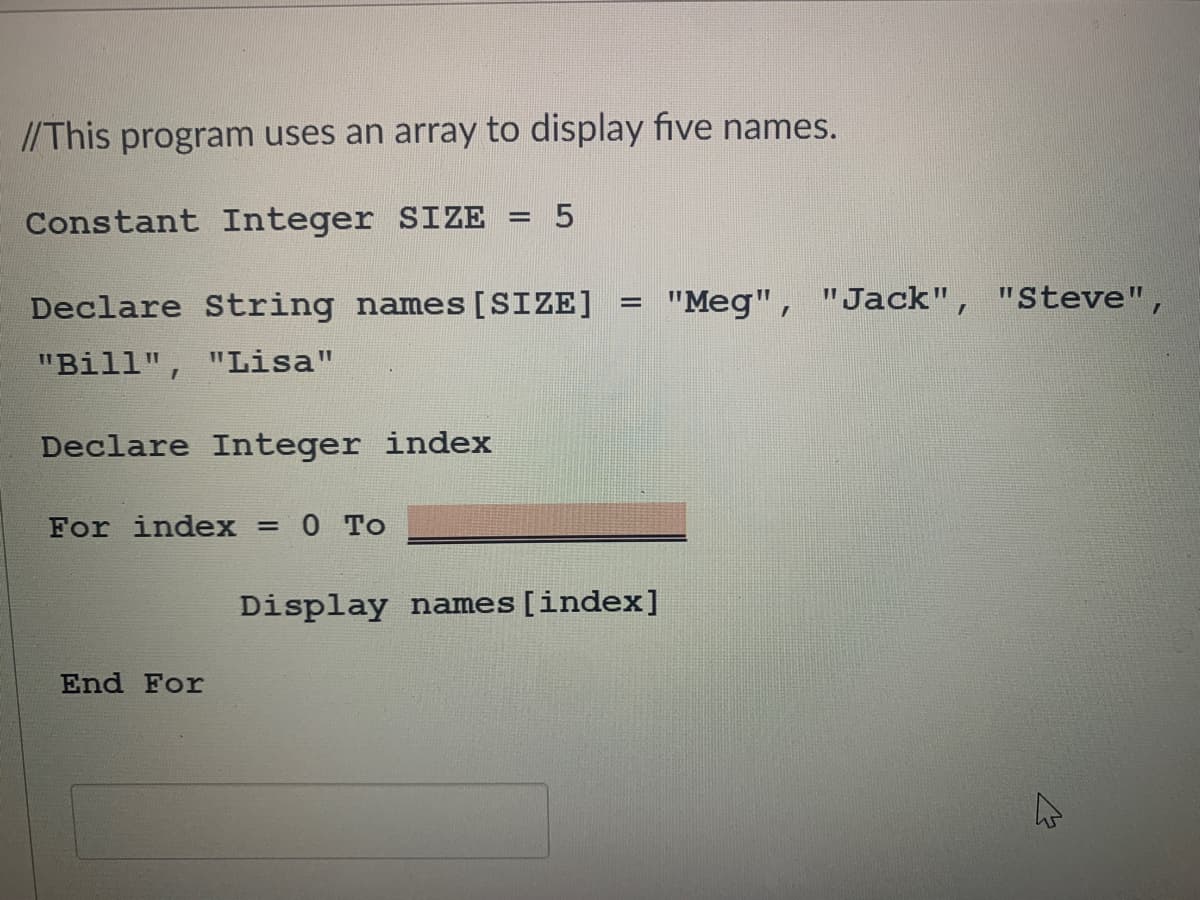 //This program uses an array to display five names.
Constant Integer SIZE
Declare String names [SIZE]
"Meg", "Jack", "Steve",
%3D
"Bill",
"Lisa"
Declare Integer index
For index =
0 To
Display names[index]
End For
