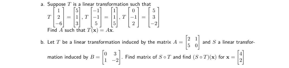 a. Suppose T is a linear transformation such that
5
1
T
-1
1
T
-1
3
2
Find A such that T(x)
= Ax.
b. Let T be a linear transformation induced by the matrix A =
and S a linear transfor-
mation induced by B =
3
Find matrix of SoT and find (S o T)(x) for x =
