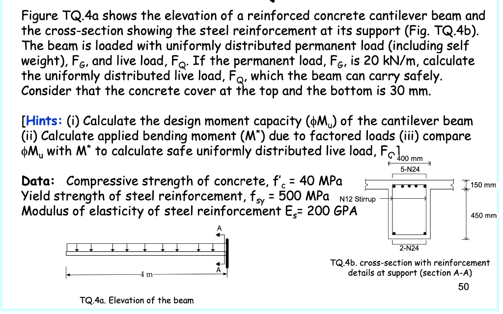 Figure TQ.4a shows the elevation
the cross-section showing the steel reinforcement at its support (Fig. TQ.4b).
The beam is loaded with uniformly distributed permanent load (including self
weight), F6, and live load, Fo. If the permanent load, Fe, is 20 kN/m, calculate
the uniformly distributed live load, Fo, which the beam can carry safely.
Consider that the concrete cover at the top and the bottom is 30 mm.
a reinforced concrete cantilever beam and
[Hints: (i) Calculate the design moment capacity (+M,) of the cantilever beam
(ii) Calculate applied bending moment (M*) due to factored loads (iii) compare
þM, with M* to calculate safe uniformly distributed live load, Folmmm
5-N24
Data: Compressive strength of concrete, f'. = 40 MPa
Yield strength of steel reinforcement, fy = 500 MPa N12 Stirup
Modulus of elasticity of steel reinforcement E,= 200 GPA
%3D
150 mm
450 mm
2-N24
TQ.4b. cross-section with reinforcement
details at support (section A-A)
4 m
50
TQ.4a. Elevation of the beam
