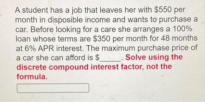 A student has a job that leaves her with $550 per
month in disposible income and wants to purchase a
car. Before looking for a care she arranges a 100%
loan whose terms are $350 per month for 48 months
at 6% APR interest. The maximum purchase price of
a car she can afford is $
discrete compound interest factor, not the
formula.
Solve using the
