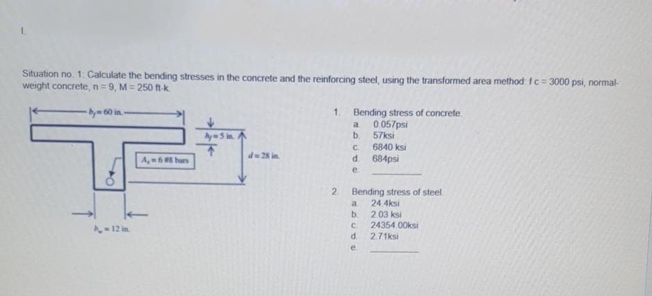 Situation no. 1: Calculate the bending stresses in the concrete and the reinforcing steel, using the transformed area method: fc= 3000 psi, normal-
weight concrete, n= 9, M = 250 ft-k.
%3D
-bym 60 in. -
1. Bending stress of concrete.
a
0.057psi
My = 5 in.
b.
57ksi
不
A,=6 hars
C.
6840 ksi
d= 28 in.
684psi
e.
2. Bending stress of steel.
a.
24 4ksi
b.
2.03 ksi
C.
24354.00ksi
2.71ksi
b12 in.
d.
e.

