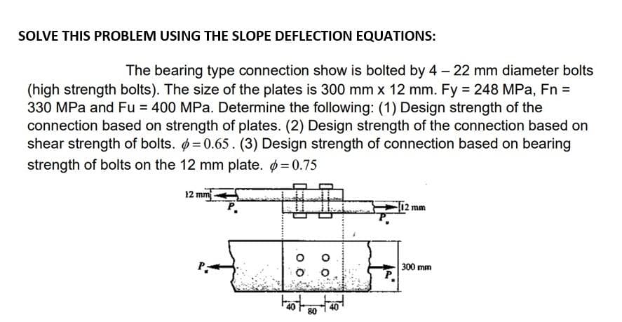 SOLVE THIS PROBLEM USING THE SLOPE DEFLECTION EQUATIONS:
The bearing type connection show is bolted by 4 – 22 mm diameter bolts
(high strength bolts). The size of the plates is 300 mm x 12 mm. Fy 248 MPa, Fn =
330 MPa and Fu = 400 MPa. Determine the following: (1) Design strength of the
connection based on strength of plates. (2) Design strength of the connection based on
shear strength of bolts. =0.65. (3) Design strength of connection based on bearing
strength of bolts on the 12 mm plate. =0.75
12 mm
P.
mm
O. O
300 mm
40
80

