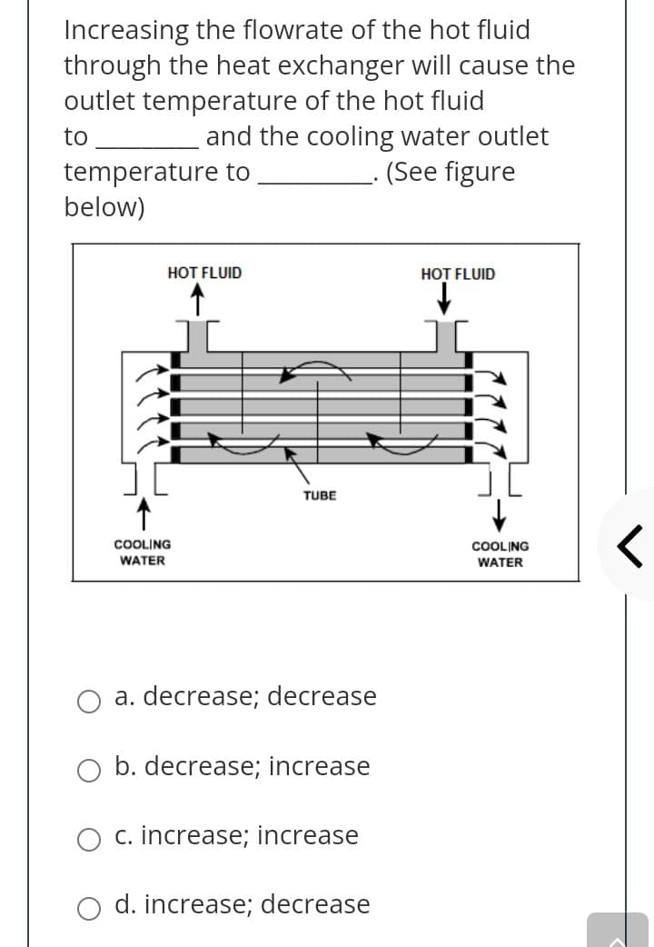 Increasing the flowrate of the hot fluid
through the heat exchanger will cause the
outlet temperature of the hot fluid
and the cooling water outlet
(See figure
to
temperature to
below)
HOT FLUID
HOT FLUID
TUBE
COOLING
WATER
COOLING
WATER
a. decrease; decrease
b. decrease; increase
c. increase; increase
d. increase; decrease
