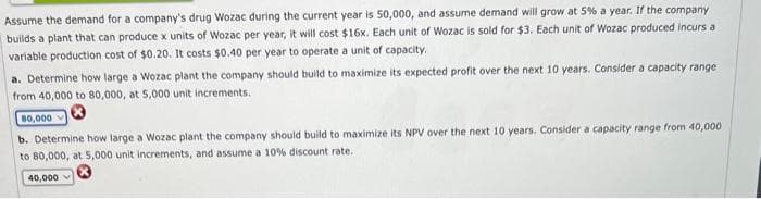 Assume the demand for a company's drug Wozac during the current year is 50,000, and assume demand will grow at 5% a year. If the company
builds a plant that can produce x units of Wozac per year, it will cost $16x. Each unit of Wozac is sold for $3. Each unit of Wozac produced incurs a
variable production cost of $0.20. It costs $0.40 per year to operate a unit of capacity.
a. Determine how large a Wozac plant the company should build to maximize its expected profit over the next 10 years. Consider a capacity range
from 40,000 to 80,000, at 5,000 unit increments.
80,000
b. Determine how large a Wozac plant the company should build to maximize its NPV over the next 10 years. Consider a capacity range from 40,000
to 80,000, at 5,000 unit increments, and assume a 10% discount rate.
40,000