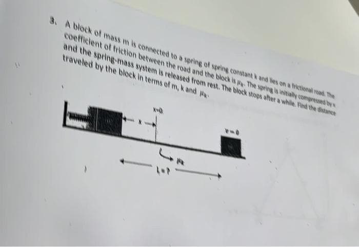 3. A block of mass m is connected to a spring of spring constant k and lies on a frictional road. The
coefficient of friction between the road and the block is p. The spring is initially compressed by
and the spring-mass system is released from rest. The block stops after a while. Find the distance
traveled by the block in terms of m, k and
X-Q
JE
1