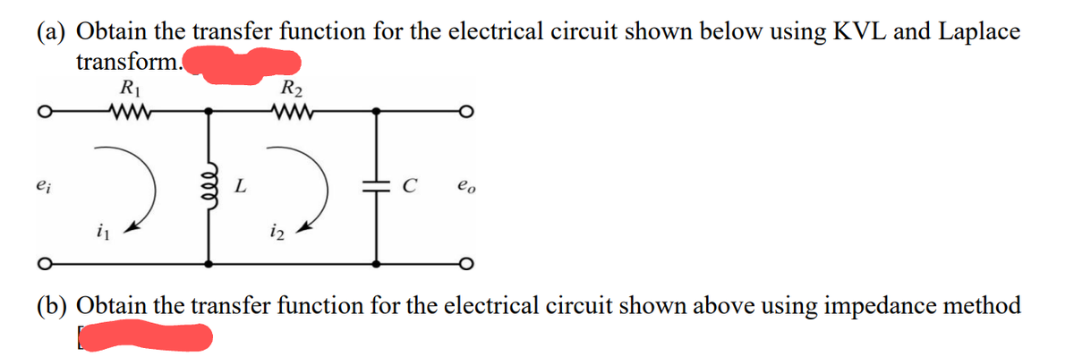 (a) Obtain the transfer function for the electrical circuit shown below using KVL and Laplace
transform.
R₁
ei
L
R₂
i2
C
lo
(b) Obtain the transfer function for the electrical circuit shown above using impedance method