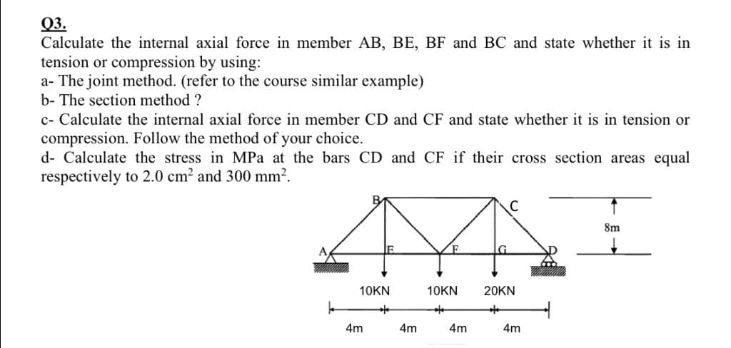 Q3.
Calculate the internal axial force in member AB, BE, BF and BC and state whether it is in
tension or compression by using:
a- The joint method. (refer to the course similar example)
b- The section method ?
c- Calculate the internal axial force in member CD and CF and state whether it is in tension or
compression. Follow the method of your choice.
d- Calculate the stress in MPa at the bars CD and CF if their cross section areas equal
respectively to 2.0 cm² and 300 mm².
10KN
***
4m
C
A
G
20KN
4m
10KN
**
4m
4m
8m