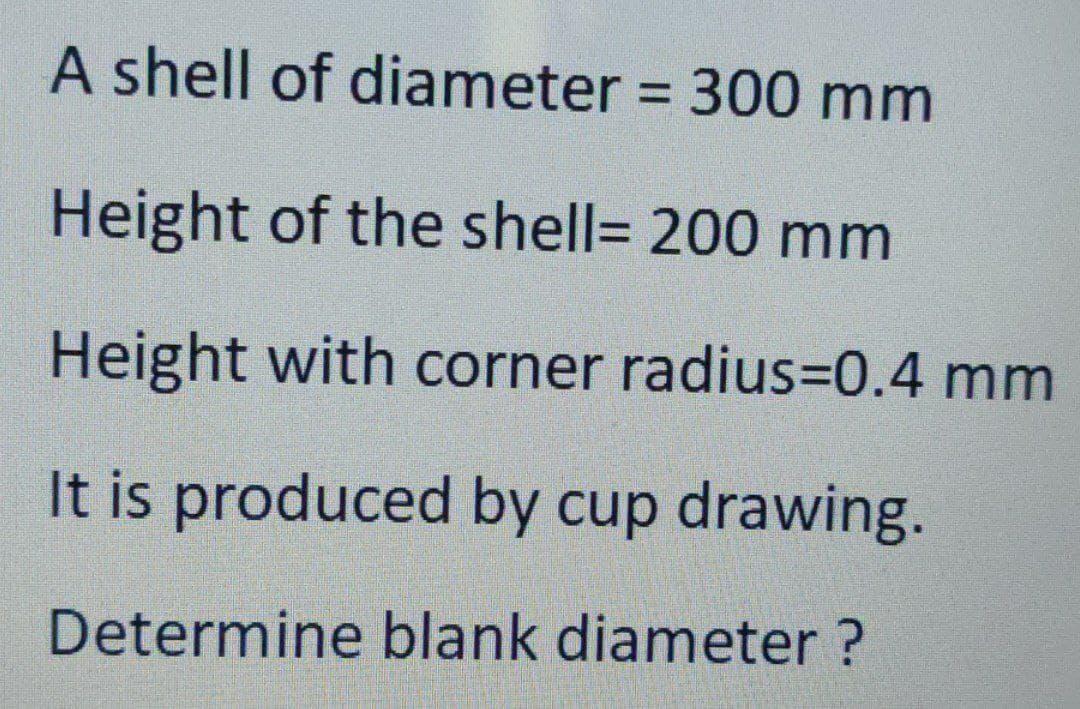 A shell of diameter = 300 mm
%3D
Height of the shell= 200 mm
Height with corner radius=0.4 mm
It is produced by cup drawing.
Determine blank diameter ?
