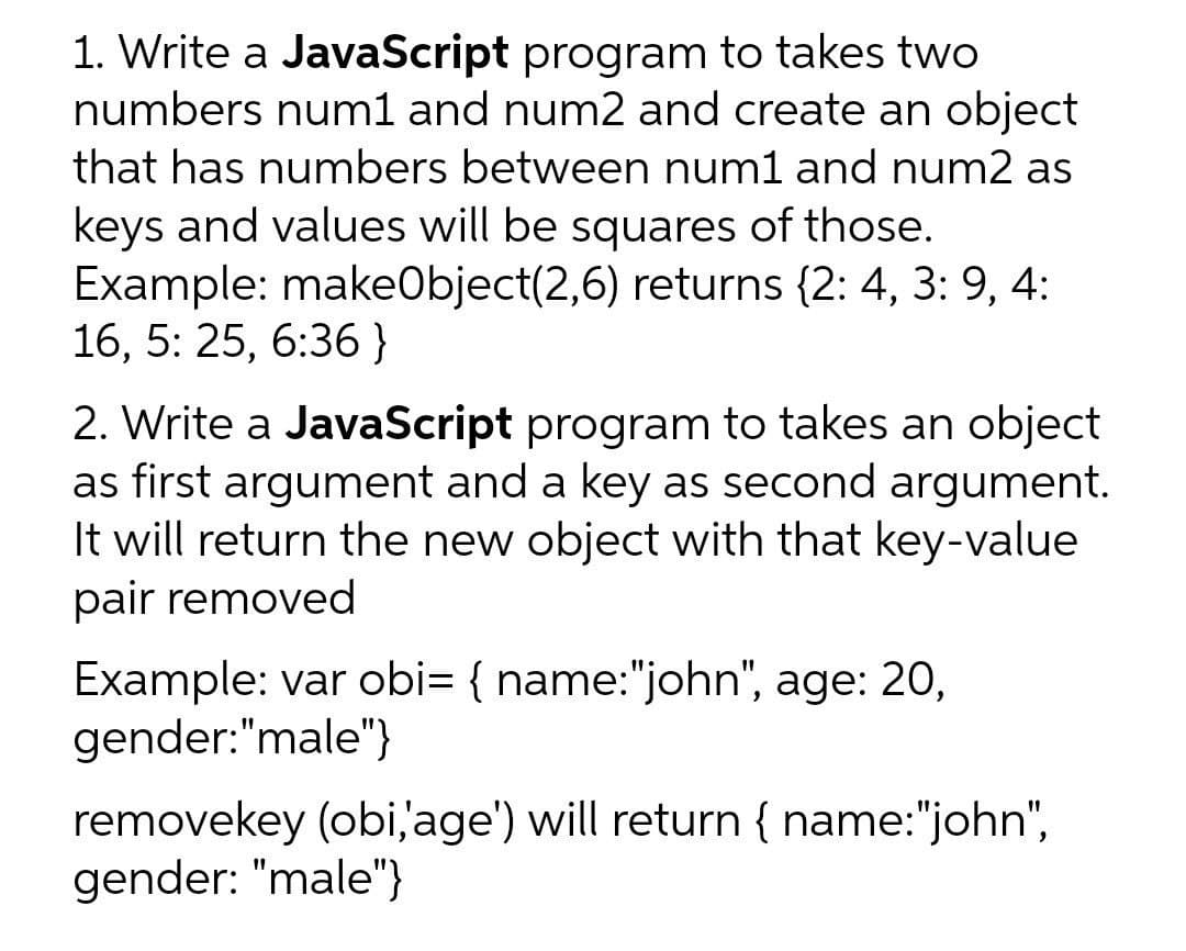 1. Write a JavaScript program to takes two
numbers num1 and num2 and create an object
that has numbers between num1 and num2 as
keys and values will be squares of those.
Example: makeObject(2,6) returns {2: 4, 3: 9, 4:
16, 5: 25, 6:36}
6.
2. Write a JavaScript program to takes an object
as first argument and a key as second argument.
It will return the new object with that key-value
pair removed
Example: var obi= { name:"john", age: 20,
gender:"male"}
removekey (obi,'age') will return { name:"john",
gender: "male"}
