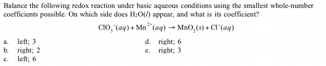 Balance the following redox reaction under basic aqueous conditions using the smallest whole-number
coefficients possible. On which side does H20(1) appear, and what is its coefficient?
Clo, (aq) + Mn"(aq) → MnO,(s) + Cl¯(aq)
d. right; 6
e. right; 3
a.
left; 3
b.
right; 2
left; 6
c.
