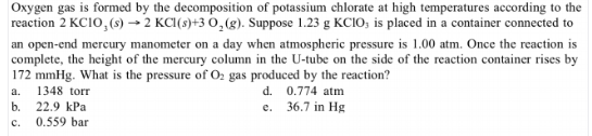 Oxygen gas is formed by the decomposition of potassium chlorate at high temperatures according to the
reaction 2 KC10, (s) → 2 KC1(s)+3 0,(g). Suppose 1.23 g KCIO; is placed in a container connected to
an open-end mercury manometer on a day when atmospheric pressure is 1.00 atm. Once the reaction is
complete, the height of the mercury column in the U-tube on the side of the reaction container rises by
172 mmHg. What is the pressure of O2 gas produced by the reaction?
1348 torr
22.9 kPa
d. 0.774 atm
a.
36.7 in Hg
b.
0.559 bar
e.
c.

