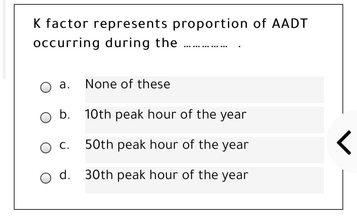 K factor represents proportion of AADT
occurring during the
... .. .... .....
а.
None of these
b. 10th peak hour of the year
С.
50th peak hour of the year
d.
30th peak hour of the year
