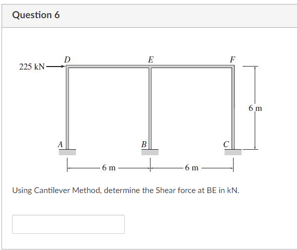 Question 6
D
E
F
225 kN-
6 m
A
В
C
6 m
6 m
Using Cantilever Method, determine the Shear force at BE in kN.
