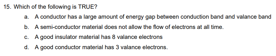 15. Which of the following is TRUE?
a. A conductor has a large amount of energy gap between conduction band and valance band
b. A semi-conductor material does not allow the flow of electrons at all time.
c. A good insulator material has 8 valance electrons
d. A good conductor material has 3 valance electrons.