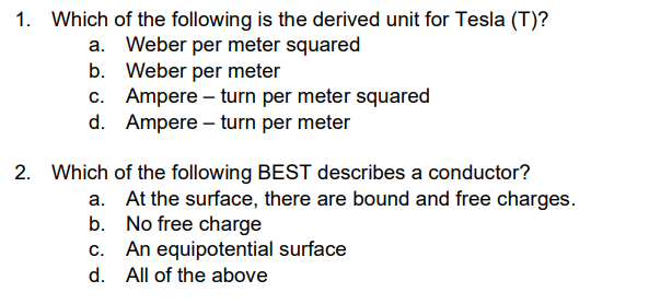 1. Which of the following is the derived unit for Tesla (T)?
a. Weber per meter squared
b. Weber per meter
c.
Ampere - turn per meter squared
d. Ampere - turn per meter
2. Which
of the following BEST describes a conductor?
a. At the surface, there are bound and free charges.
b.
No free charge
An equipotential surface
d. All of the above