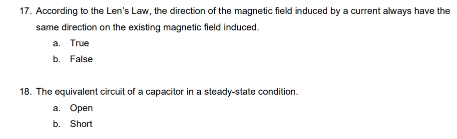 17. According to the Len's Law, the direction of the magnetic field induced by a current always have the
same direction on the existing magnetic field induced.
a. True
b. False
18. The equivalent circuit of a capacitor in a steady-state condition.
a. Open
b. Short