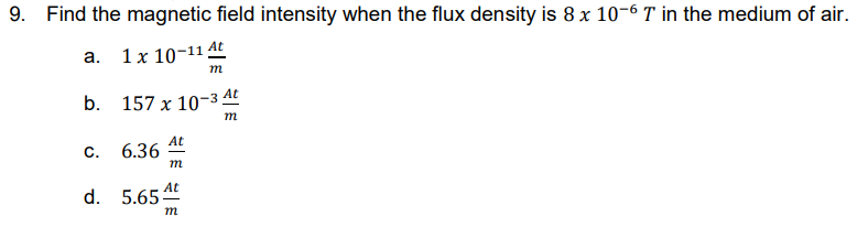 9. Find the magnetic field intensity when the flux density is 8 x 10-6 T in the medium of air.
a. 1x 10-11 At
m
b.
157 x 10-3 At
m
At
C.
6.36
m
d. 5.65 At
m