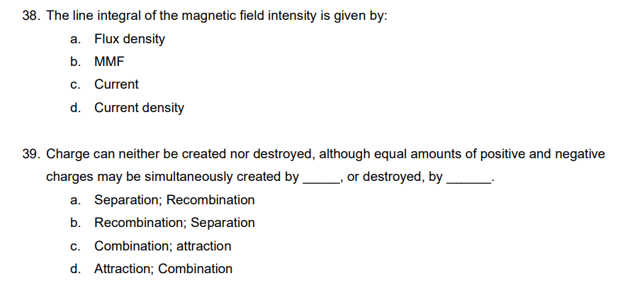 38. The line integral of the magnetic field intensity is given by:
a. Flux density
b. MMF
c. Current
d. Current density
39. Charge can neither be created nor destroyed, although equal amounts of positive and negative
charges may be simultaneously created by
_, or destroyed, by
a. Separation; Recombination
b. Recombination; Separation
c. Combination; attraction
d. Attraction; Combination