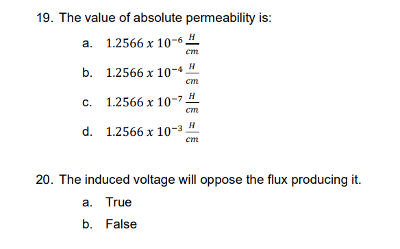 19. The value of absolute permeability is:
a. 1.2566 x 10-6 H
cm
b.
1.2566 x 10-4 H
cm
H
C.
1.2566 x 10-7
cm
H
d. 1.2566 x 10-³
cm
20. The induced voltage will oppose the flux producing it.
a. True
b. False
