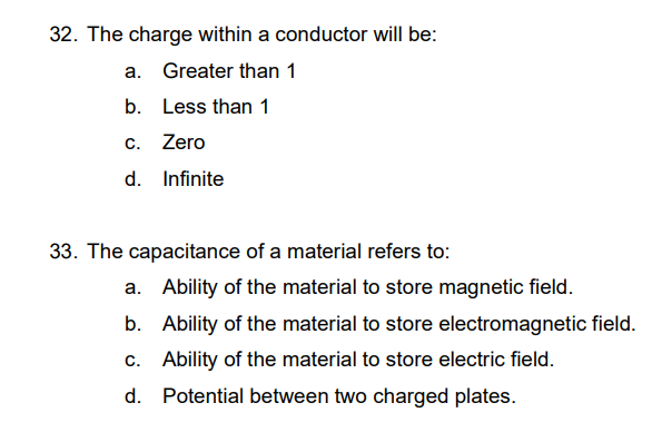 32. The charge within a conductor will be:
a. Greater than 1
b. Less than 1
C.
Zero
d. Infinite
33. The capacitance of a material refers to:
a. Ability of the material to store magnetic field.
b.
Ability of the material to store electromagnetic field.
c. Ability of the material to store electric field.
d.
Potential between two charged plates.