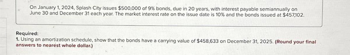 On January 1, 2024, Splash City issues $500,000 of 9% bonds, due in 20 years, with interest payable semiannually on
June 30 and December 31 each year. The market interest rate on the issue date is 10% and the bonds issued at $457,102.
Required:
1. Using an amortization schedule, show that the bonds have a carrying value of $458,633 on December 31, 2025. (Round your final
answers to nearest whole dollar.)