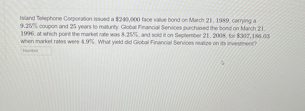 Island Telephone Corporation issued a $240,000 face value bond on March 21, 1989, carrying a
9.25% coupon and 25 years to maturity. Global Financial Services purchased the bond on March 21,
1996, at which point the market rate was 8.25%, and sold it on September 21, 2008, for $307,186.03
when market rates were 4.9%. What yield did Global Financial Services realize on its investment?
Number
K