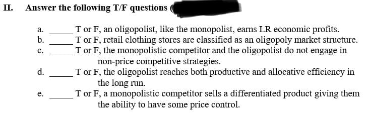 II.
Answer the following T/F questions
a.
b.
C.
d.
e.
Tor F, an oligopolist, like the monopolist, earns LR economic profits.
Tor F, retail clothing stores are classified as an oligopoly market structure.
T or F, the monopolistic competitor and the oligopolist do not engage in
non-price competitive strategies.
T or F, the oligopolist reaches both productive and allocative efficiency in
the long run.
T or F, a monopolistic competitor sells a differentiated product giving them
the ability to have some price control.