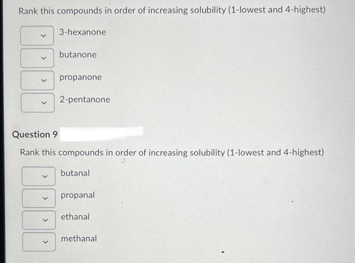 Rank this compounds in order of increasing solubility (1-lowest and 4-highest)
3-hexanone
>
<
butanone
<
propanone
Question 9
Rank this compounds in order of increasing solubility (1-lowest and 4-highest)
butanal
2-pentanone
propanal
ethanal
methanal