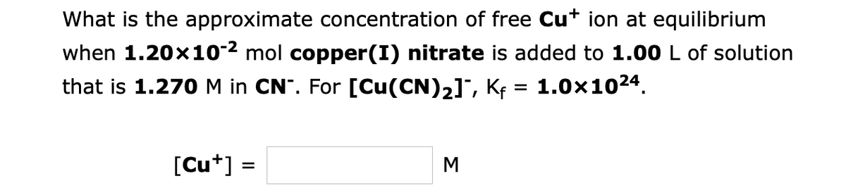 What is the approximate concentration of free Cu* ion at equilibrium
when 1.20x10-² mol copper(I) nitrate is added to 1.00 L of solution
that is 1.270 M in CN. For [Cu(CN)₂]¯, Kƒ = 1.0×10²4.
[Cut] =
M