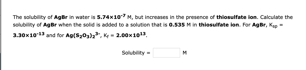 The solubility of AgBr in water is 5.74x10-7 M, but increases in the presence of thiosulfate ion. Calculate the
solubility of AgBr when the solid is added to a solution that is 0.535 M in thiosulfate ion. For AgBr, Ksp
3.30x10-13 and for Ag (S₂03)2³-, Kf = 2.00×10¹³.
Solubility
=
M
=