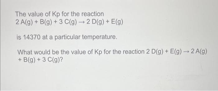 The value of Kp for the reaction
2 A(g) + B(g) + 3 C(g) → 2 D(g) + E(g)
is 14370 at a particular temperature.
What would be the value of Kp for the reaction 2 D(g) + E(g) → 2 A(g)
+ B(g) + 3 C(g)?