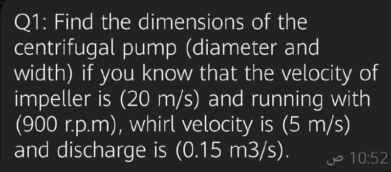 Q1: Find the dimensions of the
centrifugal pump (diameter and
width) if you know that the velocity of
impeller is (20 m/s) and running with
(900 r.p.m), whirl velocity is (5 m/s)
and discharge is (0.15 m3/s).
Jo 10:52
