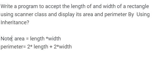 Write a program to accept the length of and width of a rectangle
using scanner class and display its area and perimeter By Using
Inheritance?
Note: area = length *width
perimeter= 2* length + 2*width
