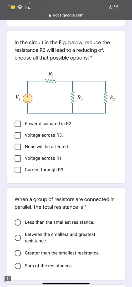 A:19
A docs.google.com
In the circuit in the Fig. below, reduce the
resistance R3 will lead to a reducing of,
choose all that possible options: *
R1
V
R2
R3
Power dissipated in R2
Voltage across R3.
None will be affected.
Voltage across R1
Current through R3.
When a group of resistors are connected in
parallel, the total resistance is *
Less than the smallest resistance.
Between the smallest and greatest
resistance.
Greater than the smallest resistance.
Sum of the resistances
