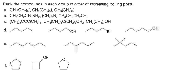 Rank the compounds in each group in order of increasing boiling point.
a. CH3(CH2)4I, CH3(CH2)sI, CH3(CH)gI
b. CH;CH,CH,NH2, (CH3);N, CH3CH2CH,CH3
c. (CHa),COC(CH3)3, CHa(CH2)30(CH)¿CH3, CH3(CH2);OH
COH
d.
HO.
Br
е.
OH
f.
