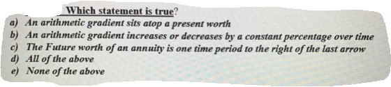 Which statement is true?
a) An arithmetic gradient sits atop a present worth
b) An arithmetic gradient increases or decreases by a constant percentage over time
c) The Future worth of an annuity is one time period to the right of the last arrow
d) All of the above
e) None of the above
